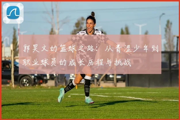 郭昊文的篮球之路：从青涩少年到职业球员的成长历程与挑战