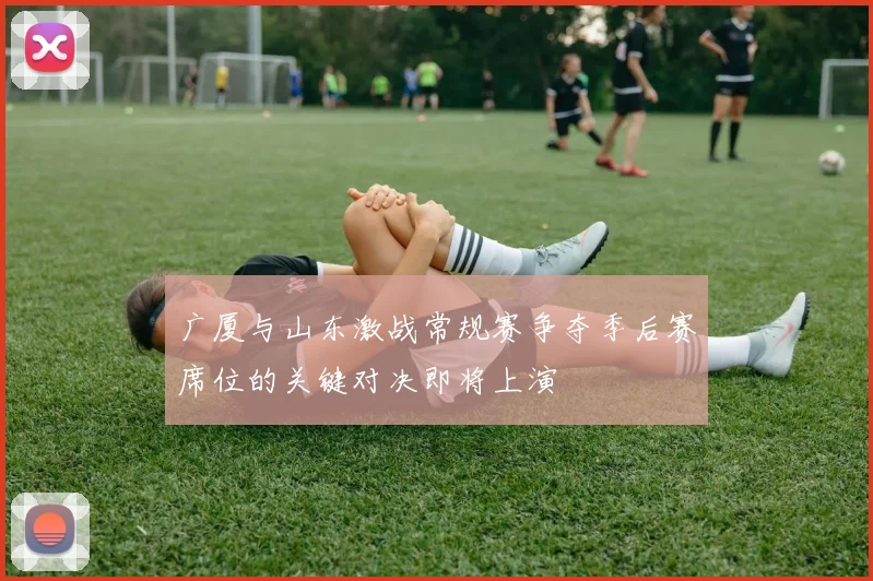 广厦与山东激战常规赛争夺季后赛席位的关键对决即将上演