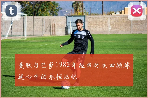 曼联与巴萨1982年经典对决回顾球迷心中的永恒记忆