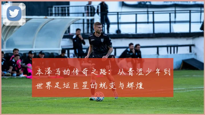 本泽马的传奇之路：从青涩少年到世界足坛巨星的蜕变与辉煌