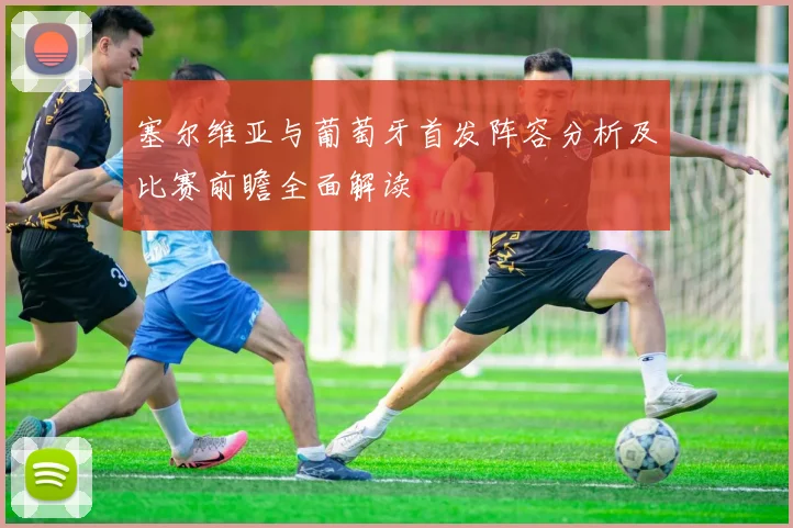 塞尔维亚与葡萄牙首发阵容分析及比赛前瞻全面解读