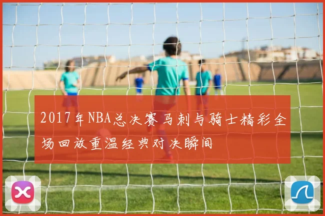 2017年NBA总决赛马刺与骑士精彩全场回放重温经典对决瞬间