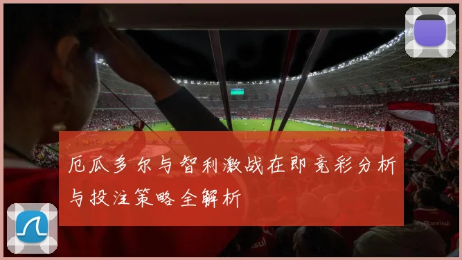 厄瓜多尔与智利激战在即竞彩分析与投注策略全解析