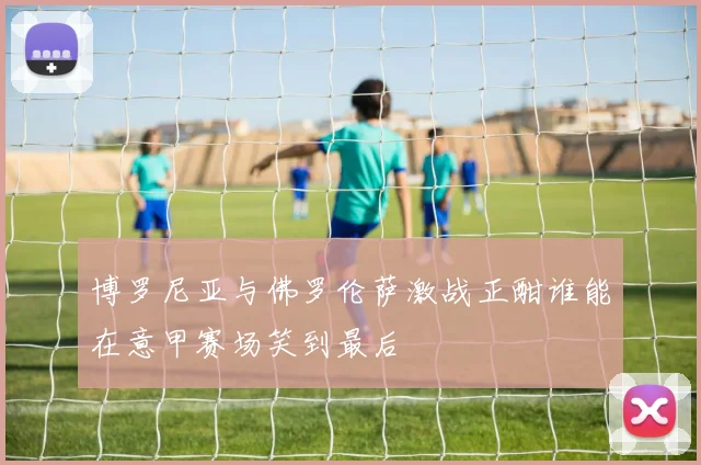 博罗尼亚与佛罗伦萨激战正酣谁能在意甲赛场笑到最后