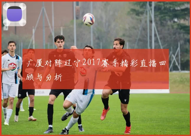 广厦对阵辽宁2017赛季精彩直播回顾与分析