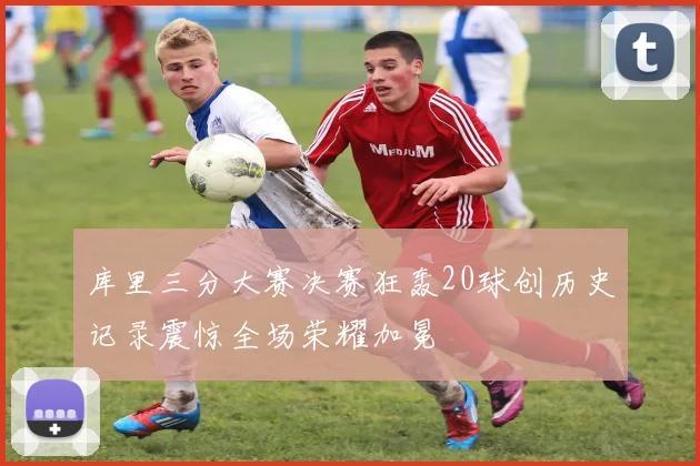 库里三分大赛决赛狂轰20球创历史记录震惊全场荣耀加冕