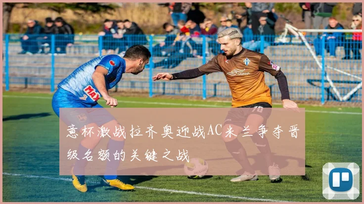 意杯激战拉齐奥迎战AC米兰争夺晋级名额的关键之战
