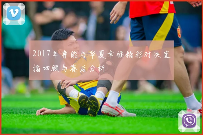 2017年鲁能与华夏幸福精彩对决直播回顾与赛后分析
