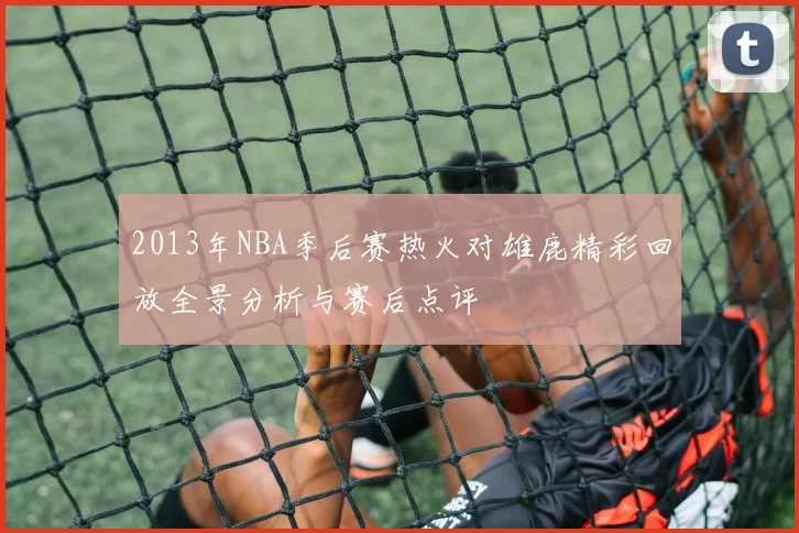 2013年NBA季后赛热火对雄鹿精彩回放全景分析与赛后点评